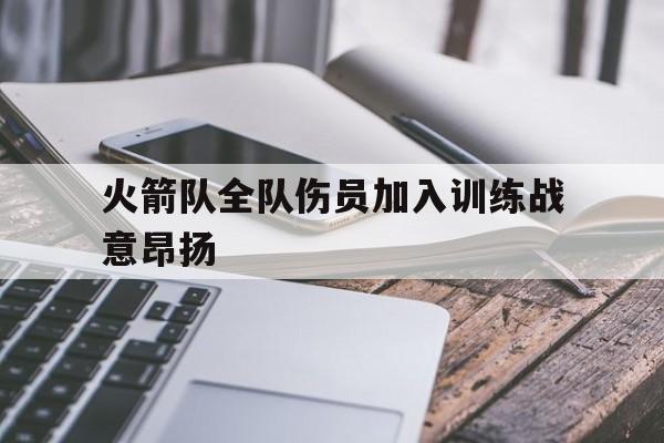 关于火箭队全队伤员加入训练战意昂扬的信息